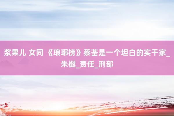 浆果儿 女同 《琅琊榜》蔡荃是一个坦白的实干家_朱樾_责任_刑部