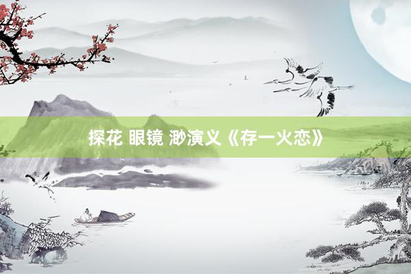 探花 眼镜 渺演义《存一火恋》