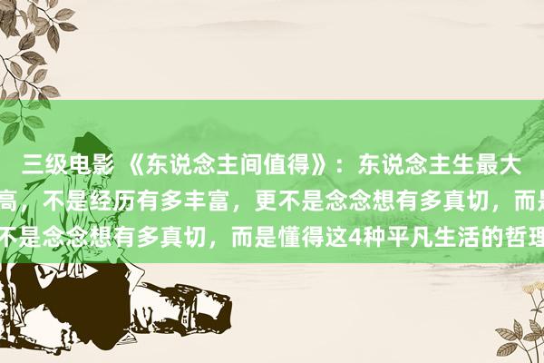 三级电影 《东说念主间值得》：东说念主生最大的贤达，不是学历有多高，不是经历有多丰富，更不是念念想有多真切，而是懂得这4种平凡生活的哲理