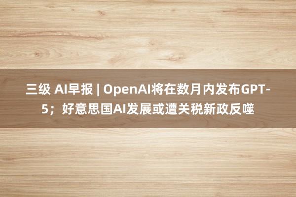 三级 AI早报 | OpenAI将在数月内发布GPT-5；好意思国AI发展或遭关税新政反噬