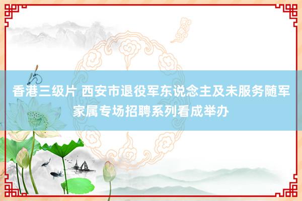 香港三级片 西安市退役军东说念主及未服务随军家属专场招聘系列看成举办