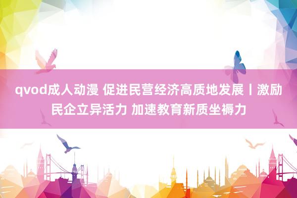 qvod成人动漫 促进民营经济高质地发展丨激励民企立异活力 加速教育新质坐褥力