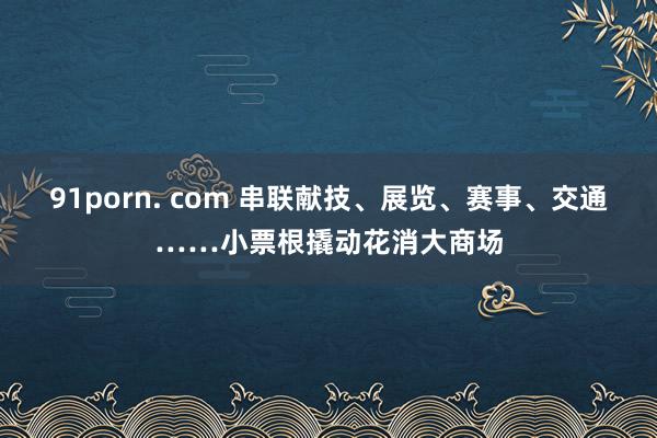 91porn. com 串联献技、展览、赛事、交通……小票根撬动花消大商场