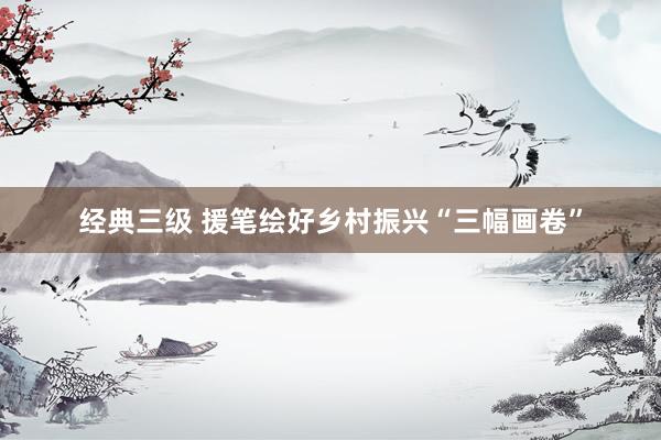 经典三级 援笔绘好乡村振兴“三幅画卷”