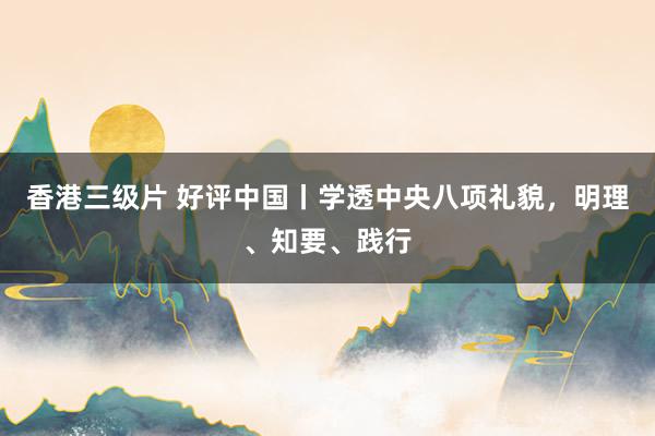 香港三级片 好评中国丨学透中央八项礼貌，明理、知要、践行