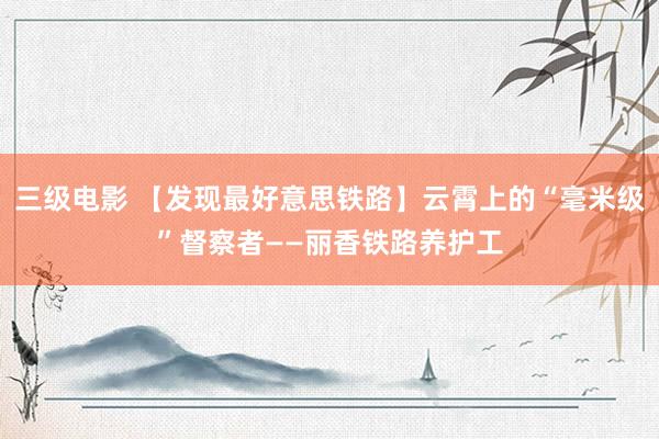 三级电影 【发现最好意思铁路】云霄上的“毫米级”督察者——丽香铁路养护工
