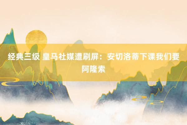 经典三级 皇马社媒遭刷屏:安切洛蒂下课我们要阿隆索