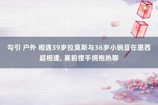 勾引 户外 相遇39岁拉莫斯与36岁小豌豆在墨西超相逢， 赛前捏手拥抱热聊