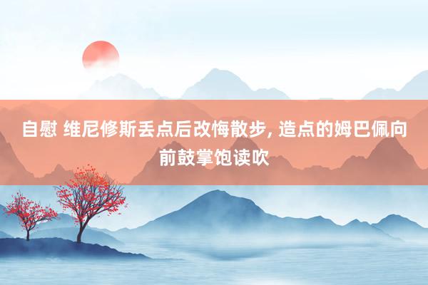 自慰 维尼修斯丢点后改悔散步， 造点的姆巴佩向前鼓掌饱读吹