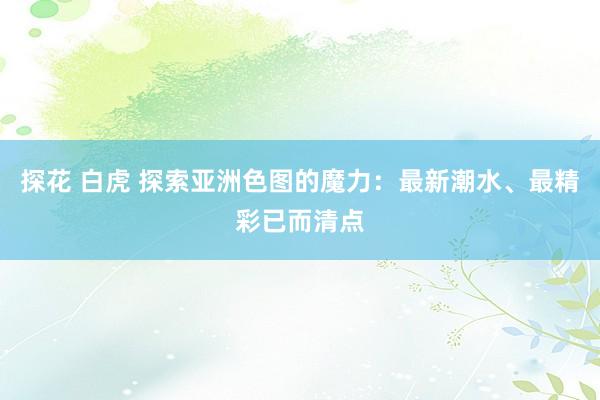 探花 白虎 探索亚洲色图的魔力：最新潮水、最精彩已而清点