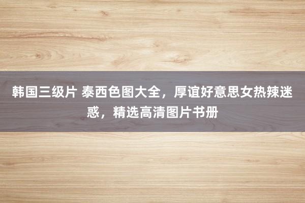 韩国三级片 泰西色图大全，厚谊好意思女热辣迷惑，精选高清图片书册