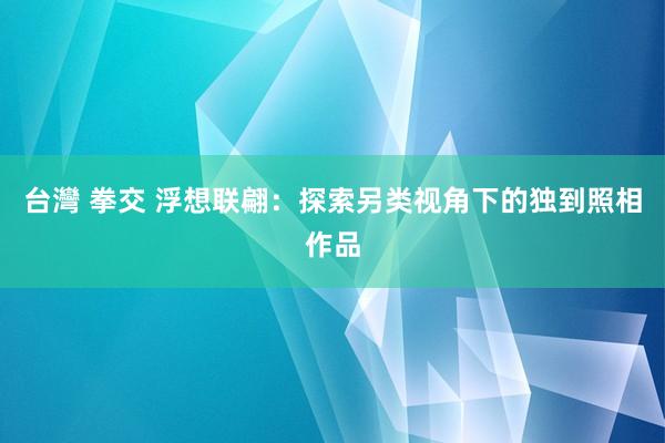 台灣 拳交 浮想联翩：探索另类视角下的独到照相作品