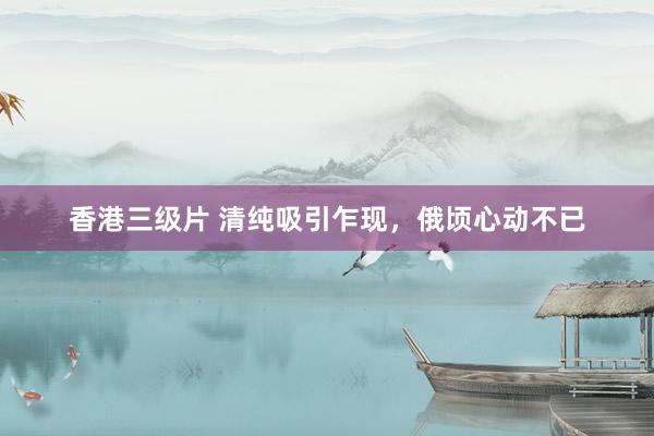 香港三级片 清纯吸引乍现，俄顷心动不已