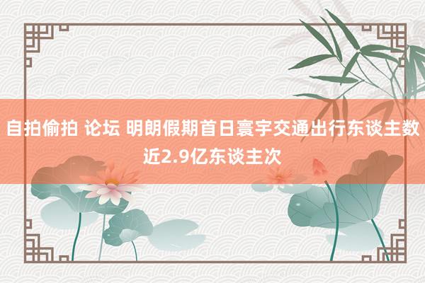 自拍偷拍 论坛 明朗假期首日寰宇交通出行东谈主数近2.9亿东谈主次