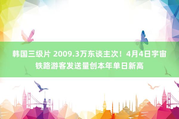 韩国三级片 2009.3万东谈主次！4月4日宇宙铁路游客发送量创本年单日新高