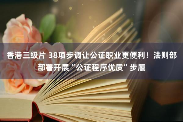 香港三级片 38项步调让公证职业更便利！法则部部署开展“公证程序优质”步履