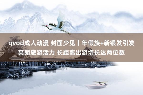 qvod成人动漫 封面少见丨年假族+新银发引发爽朗旅游活力 长距离出游增长达两位数