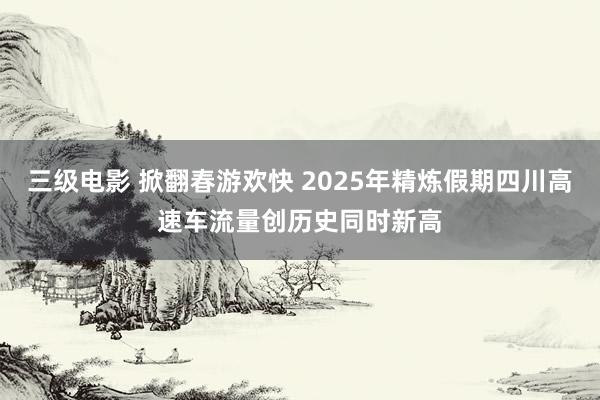 三级电影 掀翻春游欢快 2025年精炼假期四川高速车流量创历史同时新高