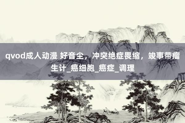 qvod成人动漫 好音尘，冲突绝症畏缩，竣事带瘤生计_癌细胞_癌症_调理