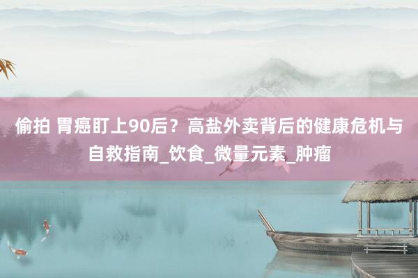 偷拍 胃癌盯上90后？高盐外卖背后的健康危机与自救指南_饮食_微量元素_肿瘤
