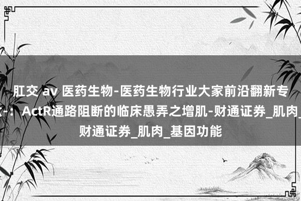 肛交 av 医药生物-医药生物行业大家前沿翻新专题陈述-六-：ActR通路阻断的临床愚弄之增肌-财通证券_肌肉_基因功能