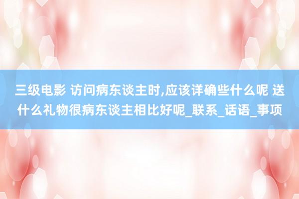 三级电影 访问病东谈主时，应该详确些什么呢 送什么礼物很病东谈主相比好呢_联系_话语_事项