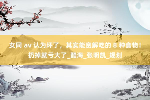 女同 av 认为坏了，其实能宽解吃的 8 种食物！扔掉就亏大了_酷海_张明凯_规划