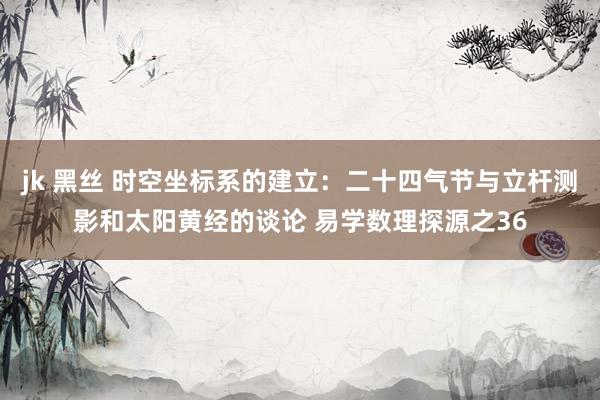 jk 黑丝 时空坐标系的建立：二十四气节与立杆测影和太阳黄经的谈论 易学数理探源之36