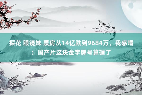 探花 眼镜妹 票房从14亿跌到9684万，我感喟：国产片这块金字牌号算砸了