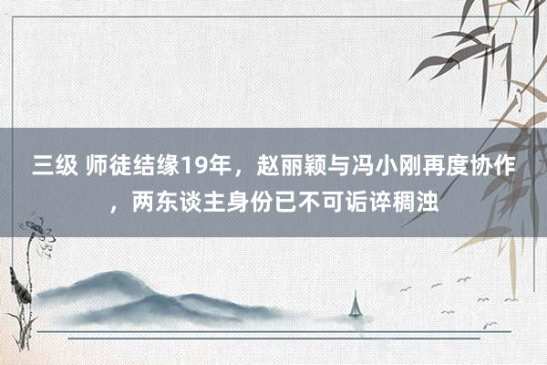 三级 师徒结缘19年，赵丽颖与冯小刚再度协作，两东谈主身份已不可诟谇稠浊