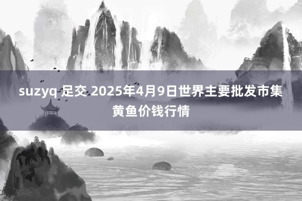 suzyq 足交 2025年4月9日世界主要批发市集黄鱼价钱行情
