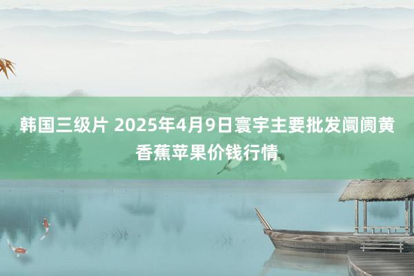 韩国三级片 2025年4月9日寰宇主要批发阛阓黄香蕉苹果价钱行情