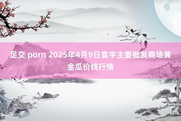 足交 porn 2025年4月9日寰宇主要批发商场黄金瓜价钱行情