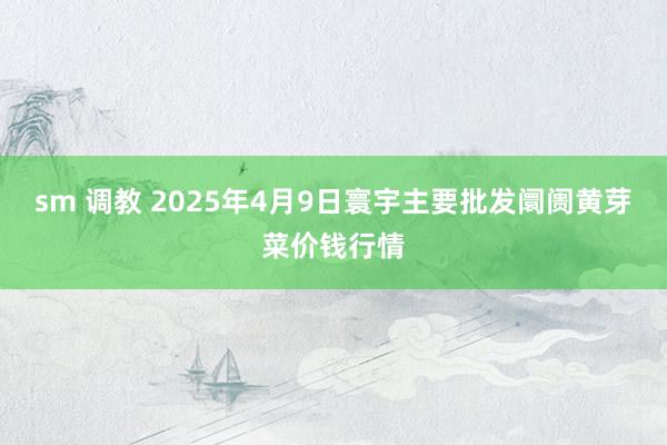 sm 调教 2025年4月9日寰宇主要批发阛阓黄芽菜价钱行情