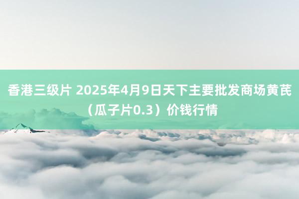 香港三级片 2025年4月9日天下主要批发商场黄芪（瓜子片0.3）价钱行情