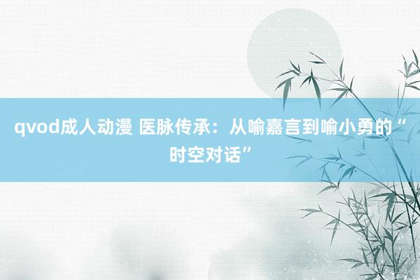 qvod成人动漫 医脉传承：从喻嘉言到喻小勇的“时空对话”