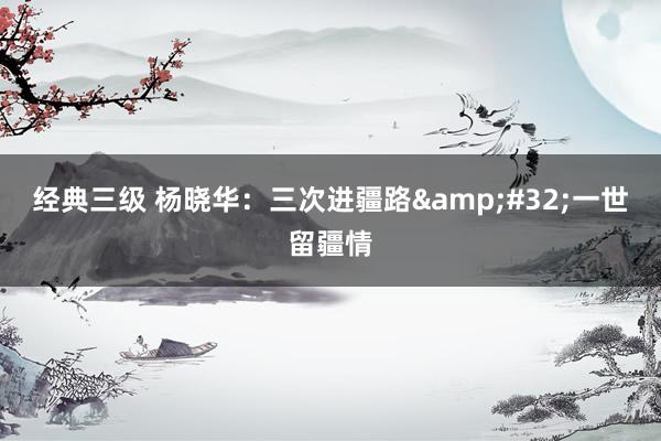 经典三级 杨晓华：三次进疆路&#32;一世留疆情