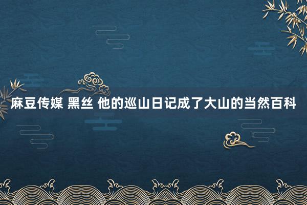 麻豆传媒 黑丝 他的巡山日记成了大山的当然百科