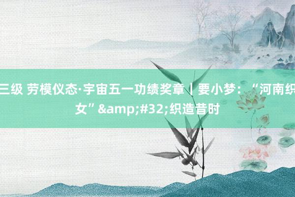 三级 劳模仪态·宇宙五一功绩奖章｜要小梦：“河南织女”&#32;织造昔时