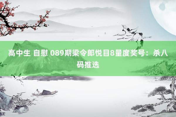 高中生 自慰 089期梁令郎悦目8量度奖号：杀八码推选