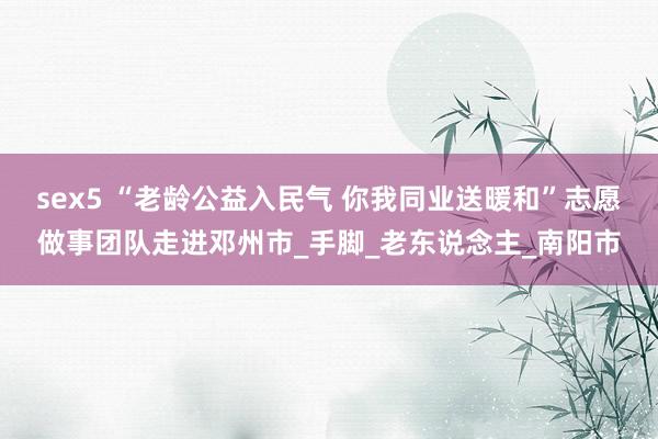 sex5 “老龄公益入民气 你我同业送暖和”志愿做事团队走进邓州市_手脚_老东说念主_南阳市