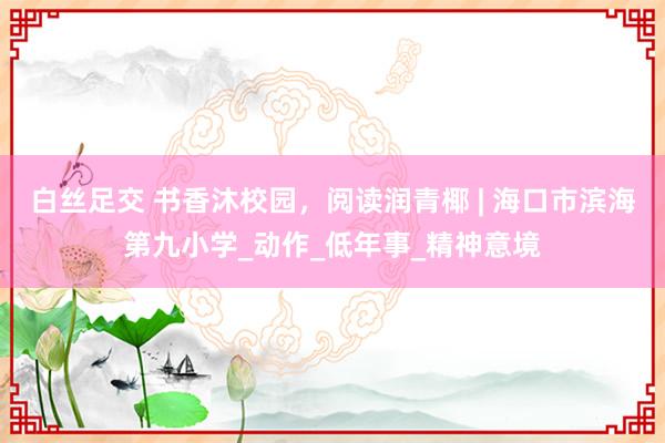 白丝足交 书香沐校园，阅读润青椰 | 海口市滨海第九小学_动作_低年事_精神意境