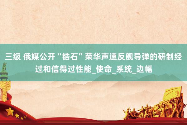 三级 俄媒公开“锆石”荣华声速反舰导弹的研制经过和信得过性能_使命_系统_边幅