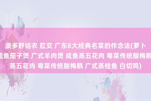 波多野结衣 肛交 广东8大经典名菜的作念法(萝卜牛腩煲 紫苏焖水鸭 咸鱼茄子煲 广式羊肉煲 咸鱼蒸五花肉 粤菜传统酸梅鹅 广式蒸桂鱼 白切鸡)
