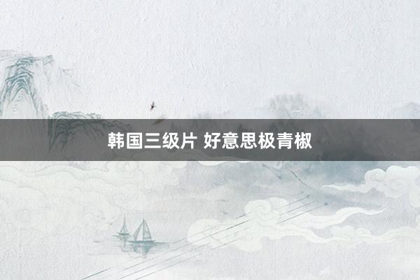 韩国三级片 好意思极青椒