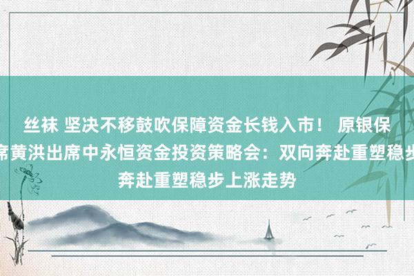 丝袜 坚决不移鼓吹保障资金长钱入市！ 原银保监会副主席黄洪出席中永恒资金投资策略会：双向奔赴重塑稳步上涨走势