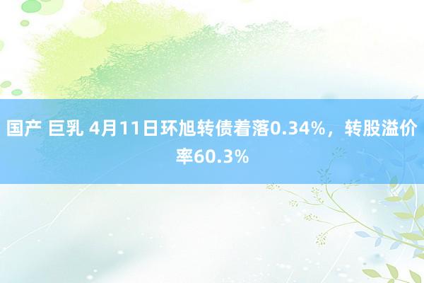 国产 巨乳 4月11日环旭转债着落0.34%，转股溢价率60.3%