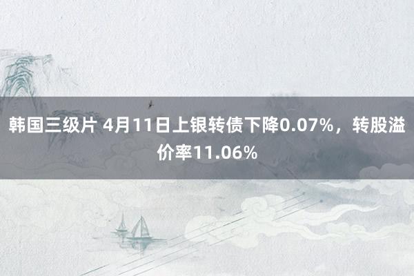 韩国三级片 4月11日上银转债下降0.07%，转股溢价率11.06%