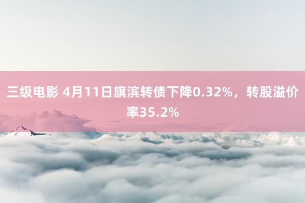 三级电影 4月11日旗滨转债下降0.32%，转股溢价率35.2%