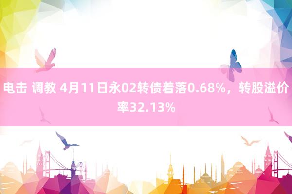 电击 调教 4月11日永02转债着落0.68%,转股溢价率32.13%